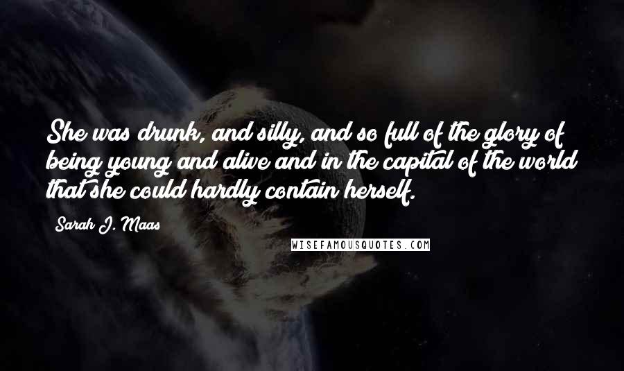 Sarah J. Maas Quotes: She was drunk, and silly, and so full of the glory of being young and alive and in the capital of the world that she could hardly contain herself.