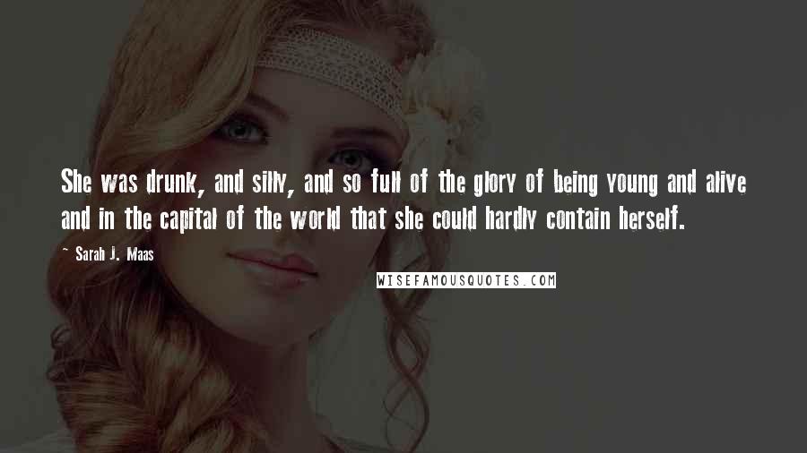 Sarah J. Maas Quotes: She was drunk, and silly, and so full of the glory of being young and alive and in the capital of the world that she could hardly contain herself.