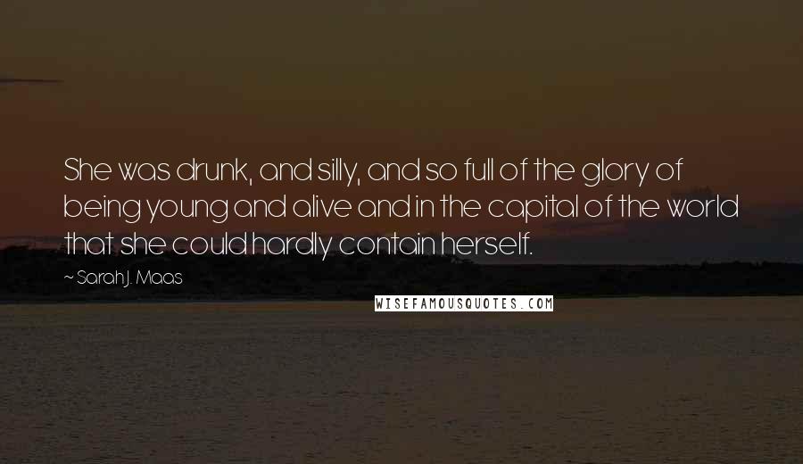 Sarah J. Maas Quotes: She was drunk, and silly, and so full of the glory of being young and alive and in the capital of the world that she could hardly contain herself.