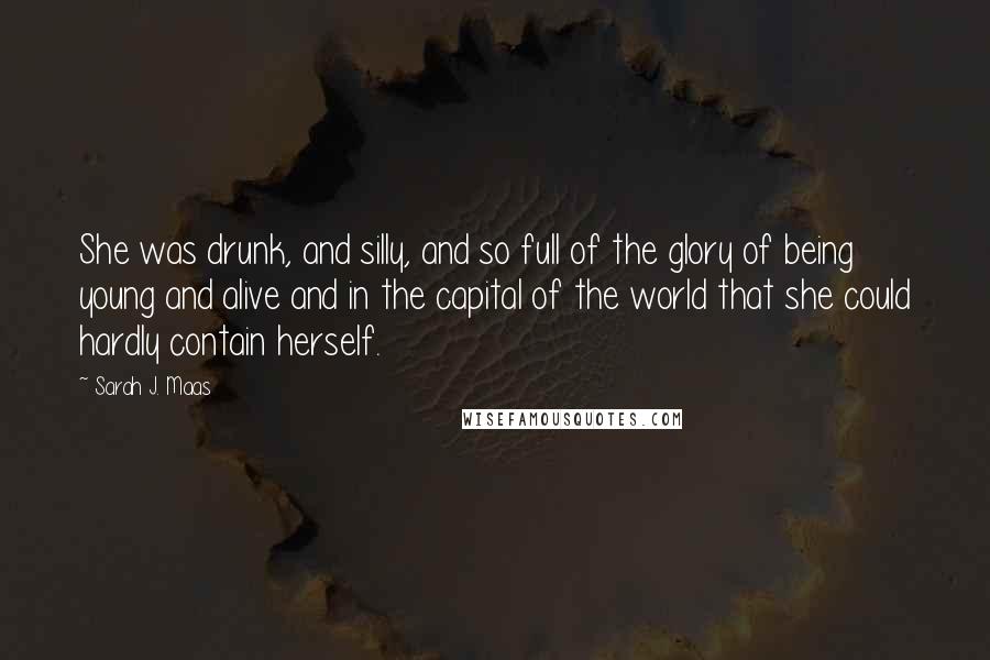 Sarah J. Maas Quotes: She was drunk, and silly, and so full of the glory of being young and alive and in the capital of the world that she could hardly contain herself.