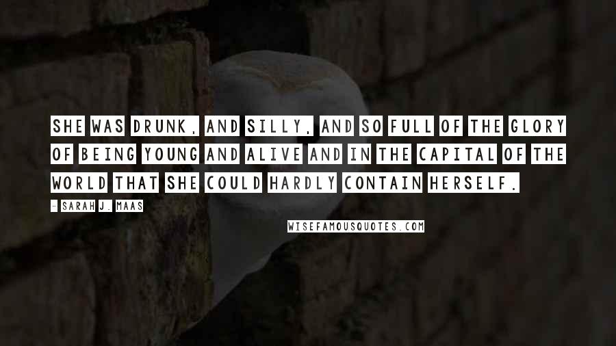 Sarah J. Maas Quotes: She was drunk, and silly, and so full of the glory of being young and alive and in the capital of the world that she could hardly contain herself.