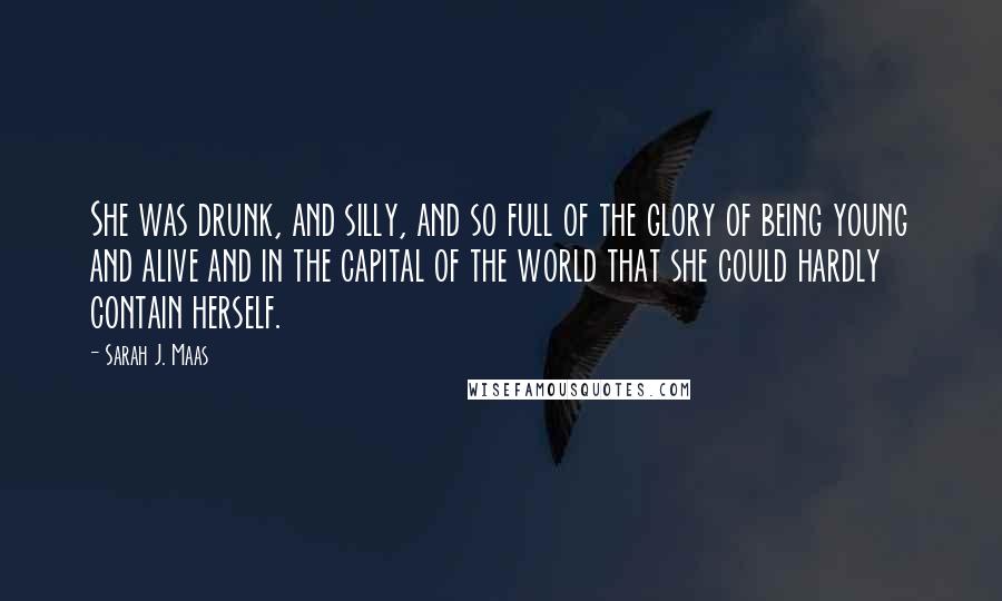 Sarah J. Maas Quotes: She was drunk, and silly, and so full of the glory of being young and alive and in the capital of the world that she could hardly contain herself.