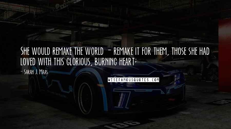 Sarah J. Maas Quotes: She would remake the world - remake it for them, those she had loved with this glorious, burning heart;
