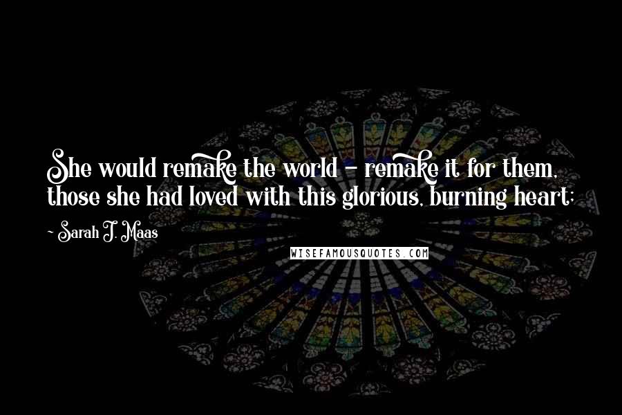 Sarah J. Maas Quotes: She would remake the world - remake it for them, those she had loved with this glorious, burning heart;