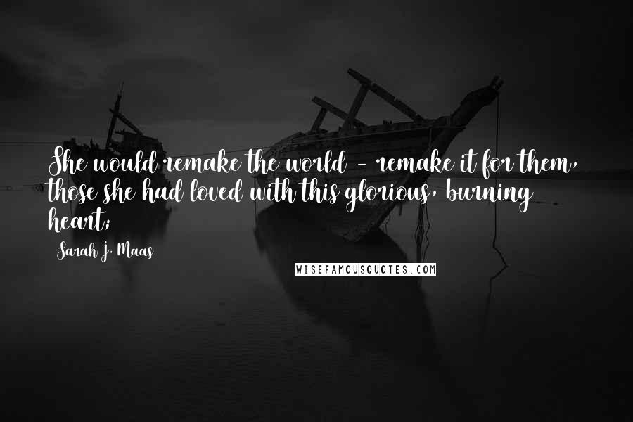 Sarah J. Maas Quotes: She would remake the world - remake it for them, those she had loved with this glorious, burning heart;