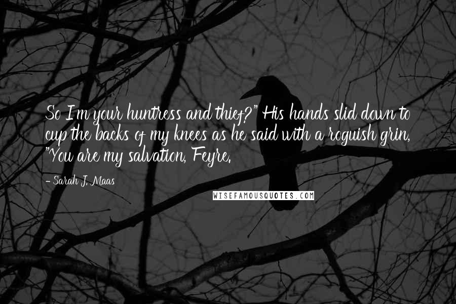 Sarah J. Maas Quotes: So I'm your huntress and thief?" His hands slid down to cup the backs of my knees as he said with a roguish grin, "You are my salvation, Feyre.