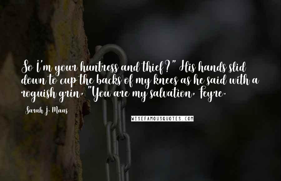 Sarah J. Maas Quotes: So I'm your huntress and thief?" His hands slid down to cup the backs of my knees as he said with a roguish grin, "You are my salvation, Feyre.