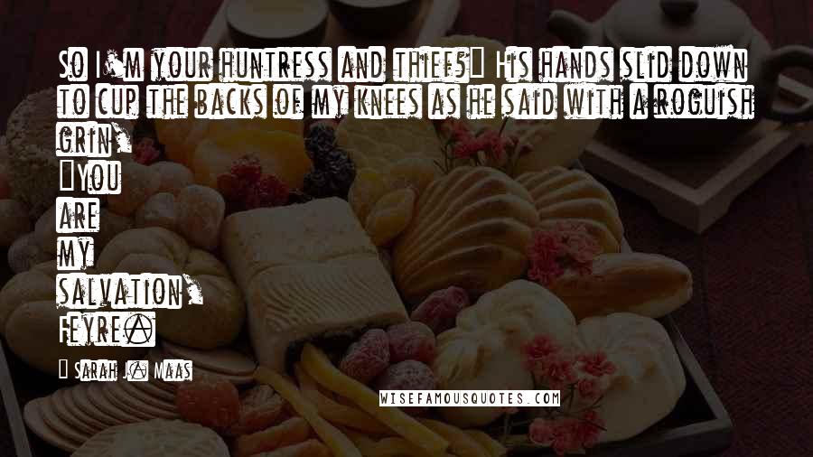 Sarah J. Maas Quotes: So I'm your huntress and thief?" His hands slid down to cup the backs of my knees as he said with a roguish grin, "You are my salvation, Feyre.