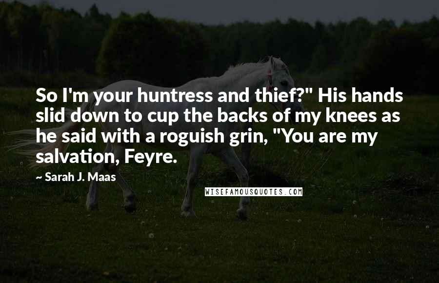 Sarah J. Maas Quotes: So I'm your huntress and thief?" His hands slid down to cup the backs of my knees as he said with a roguish grin, "You are my salvation, Feyre.