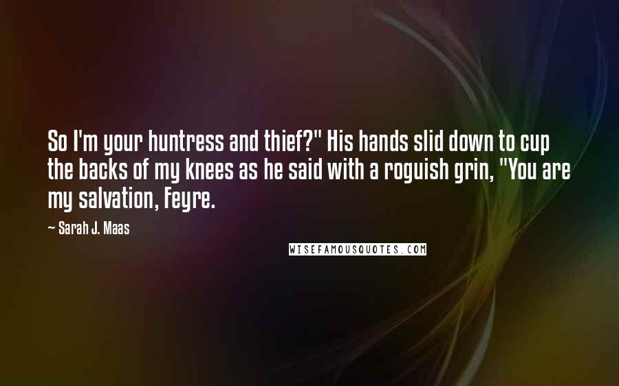 Sarah J. Maas Quotes: So I'm your huntress and thief?" His hands slid down to cup the backs of my knees as he said with a roguish grin, "You are my salvation, Feyre.