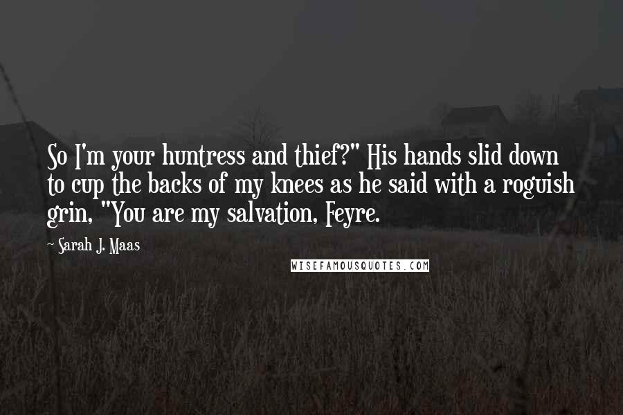 Sarah J. Maas Quotes: So I'm your huntress and thief?" His hands slid down to cup the backs of my knees as he said with a roguish grin, "You are my salvation, Feyre.