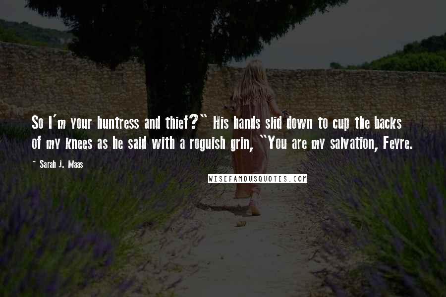 Sarah J. Maas Quotes: So I'm your huntress and thief?" His hands slid down to cup the backs of my knees as he said with a roguish grin, "You are my salvation, Feyre.