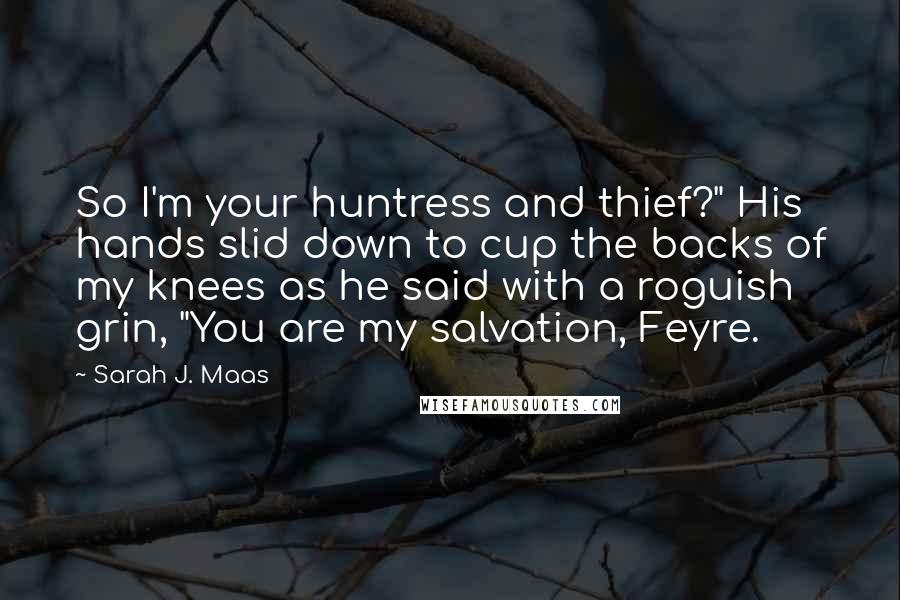 Sarah J. Maas Quotes: So I'm your huntress and thief?" His hands slid down to cup the backs of my knees as he said with a roguish grin, "You are my salvation, Feyre.