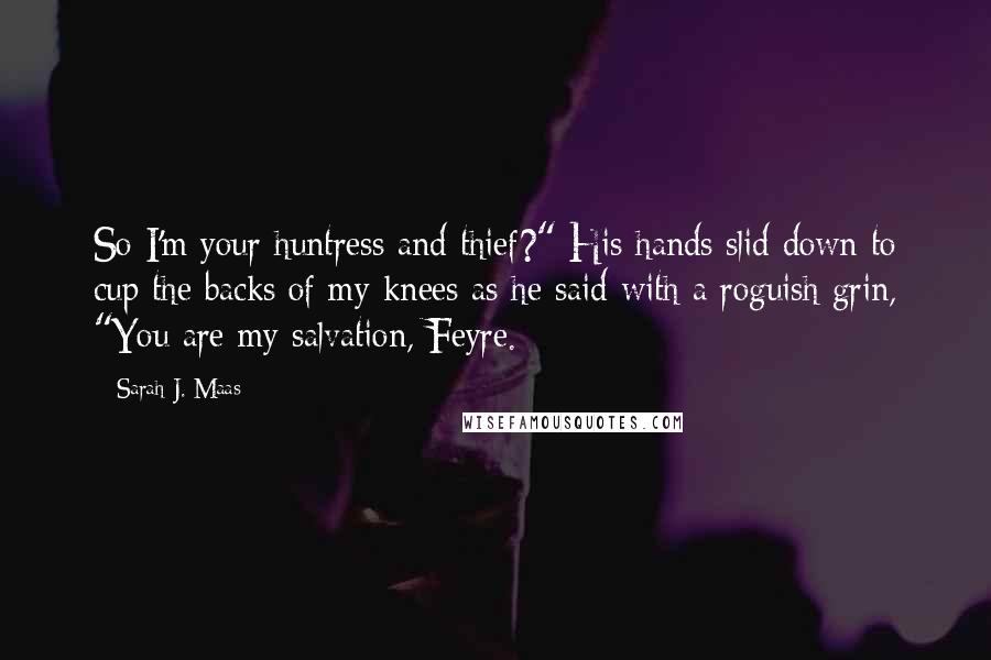 Sarah J. Maas Quotes: So I'm your huntress and thief?" His hands slid down to cup the backs of my knees as he said with a roguish grin, "You are my salvation, Feyre.