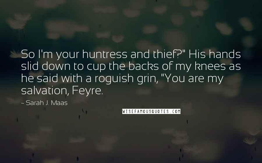 Sarah J. Maas Quotes: So I'm your huntress and thief?" His hands slid down to cup the backs of my knees as he said with a roguish grin, "You are my salvation, Feyre.