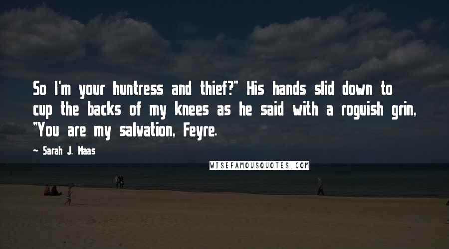 Sarah J. Maas Quotes: So I'm your huntress and thief?" His hands slid down to cup the backs of my knees as he said with a roguish grin, "You are my salvation, Feyre.