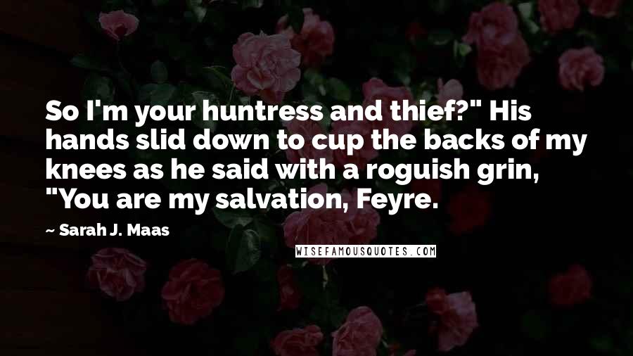 Sarah J. Maas Quotes: So I'm your huntress and thief?" His hands slid down to cup the backs of my knees as he said with a roguish grin, "You are my salvation, Feyre.