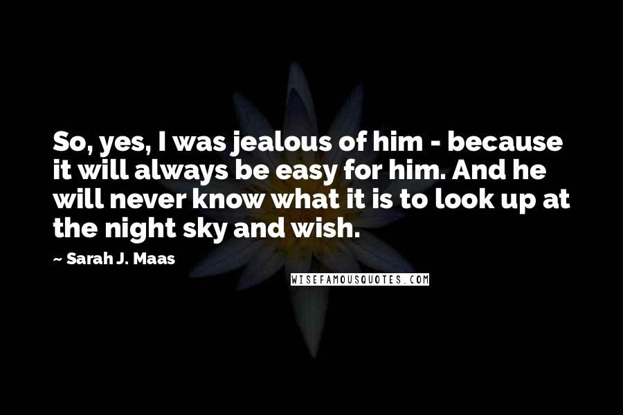 Sarah J. Maas Quotes: So, yes, I was jealous of him - because it will always be easy for him. And he will never know what it is to look up at the night sky and wish.