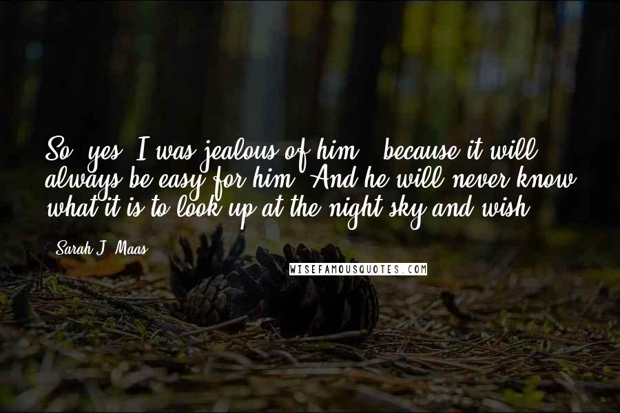 Sarah J. Maas Quotes: So, yes, I was jealous of him - because it will always be easy for him. And he will never know what it is to look up at the night sky and wish.