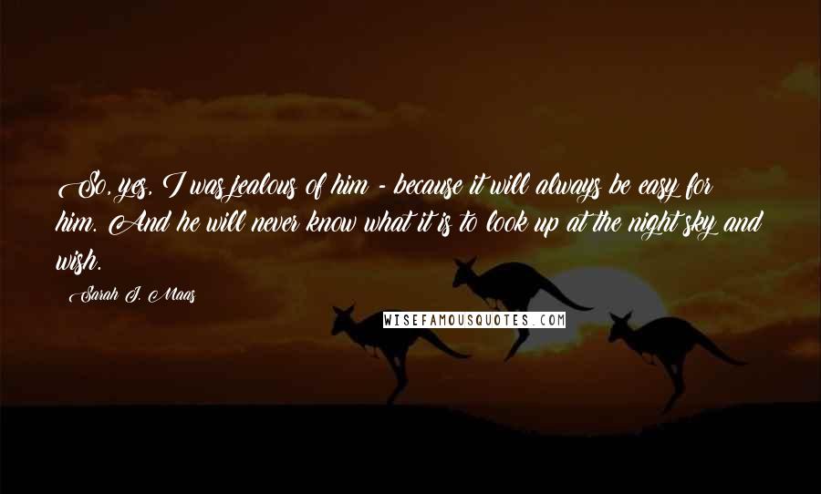 Sarah J. Maas Quotes: So, yes, I was jealous of him - because it will always be easy for him. And he will never know what it is to look up at the night sky and wish.