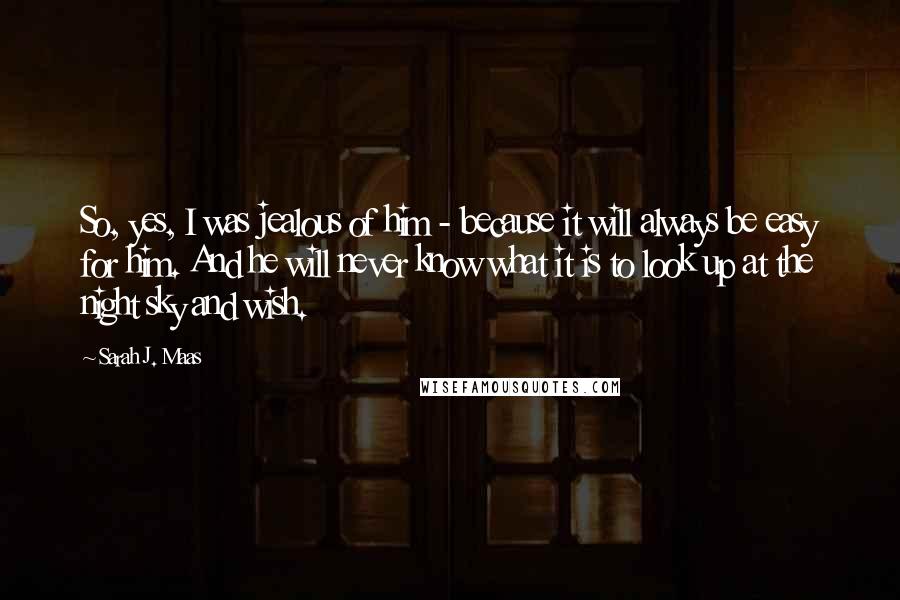 Sarah J. Maas Quotes: So, yes, I was jealous of him - because it will always be easy for him. And he will never know what it is to look up at the night sky and wish.