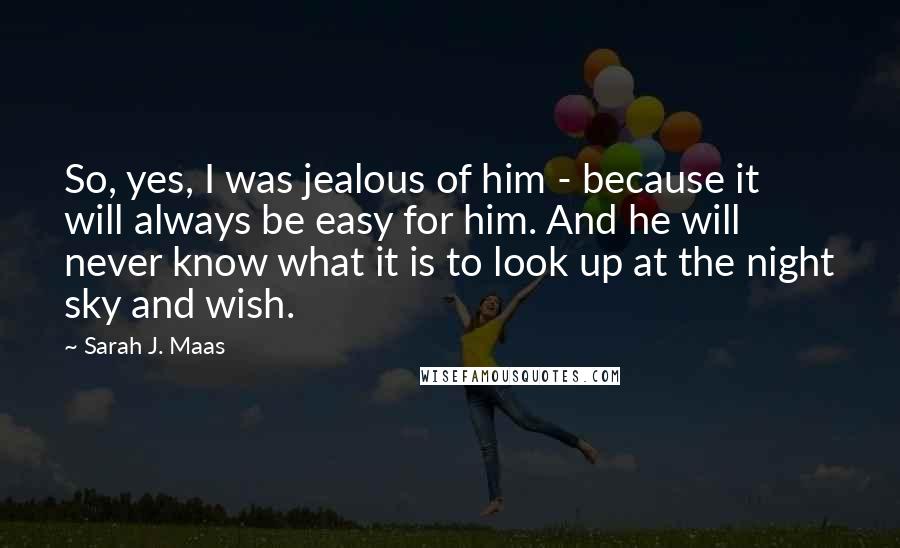 Sarah J. Maas Quotes: So, yes, I was jealous of him - because it will always be easy for him. And he will never know what it is to look up at the night sky and wish.