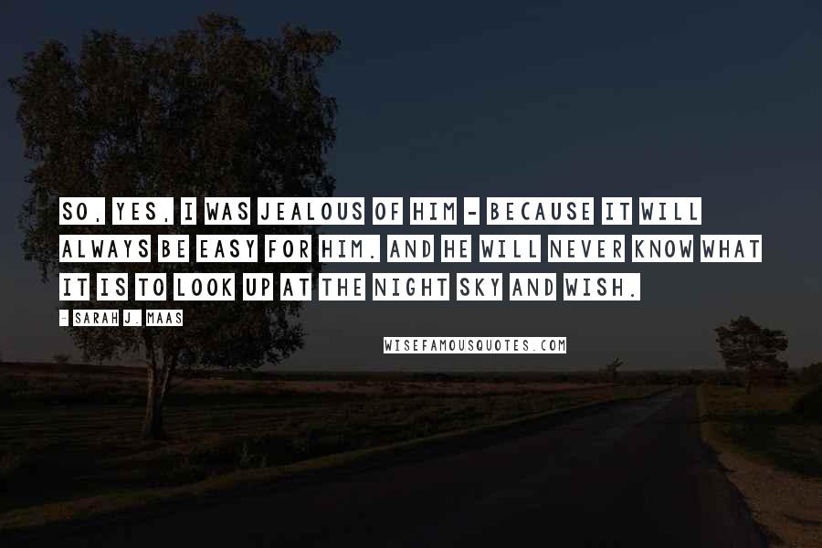 Sarah J. Maas Quotes: So, yes, I was jealous of him - because it will always be easy for him. And he will never know what it is to look up at the night sky and wish.