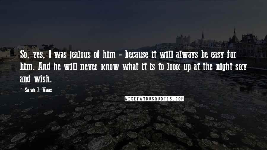 Sarah J. Maas Quotes: So, yes, I was jealous of him - because it will always be easy for him. And he will never know what it is to look up at the night sky and wish.