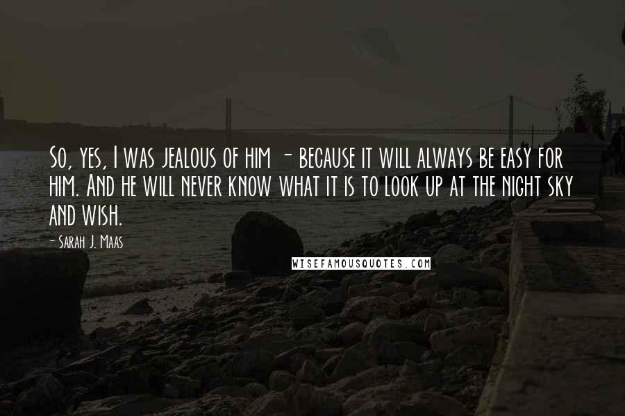 Sarah J. Maas Quotes: So, yes, I was jealous of him - because it will always be easy for him. And he will never know what it is to look up at the night sky and wish.