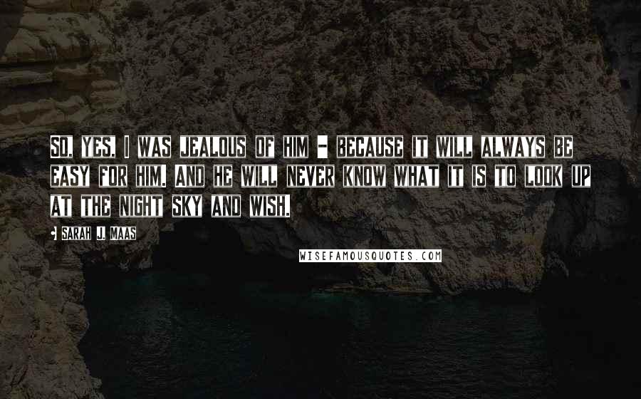 Sarah J. Maas Quotes: So, yes, I was jealous of him - because it will always be easy for him. And he will never know what it is to look up at the night sky and wish.