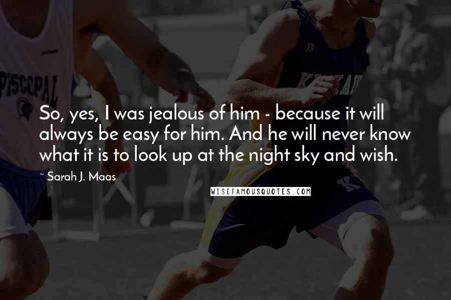 Sarah J. Maas Quotes: So, yes, I was jealous of him - because it will always be easy for him. And he will never know what it is to look up at the night sky and wish.