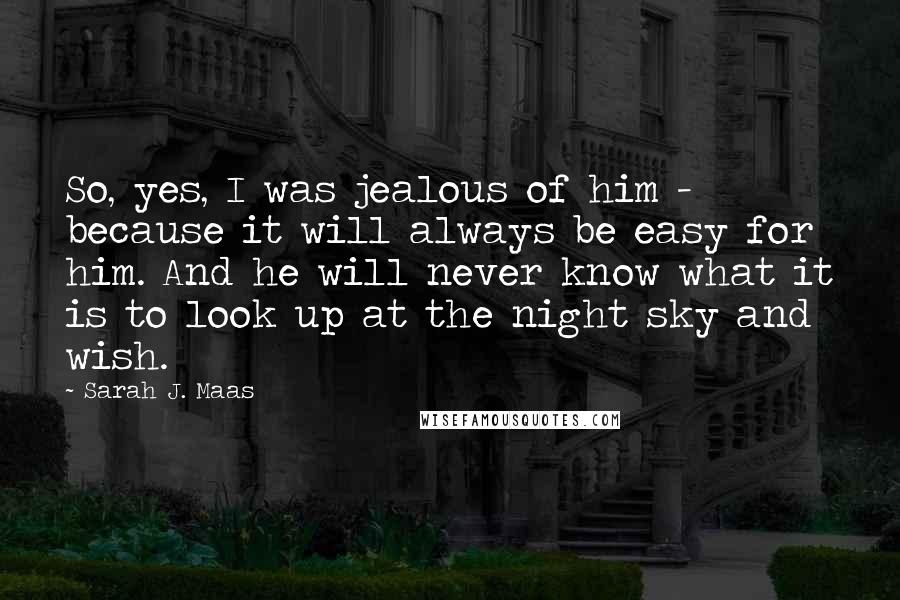 Sarah J. Maas Quotes: So, yes, I was jealous of him - because it will always be easy for him. And he will never know what it is to look up at the night sky and wish.