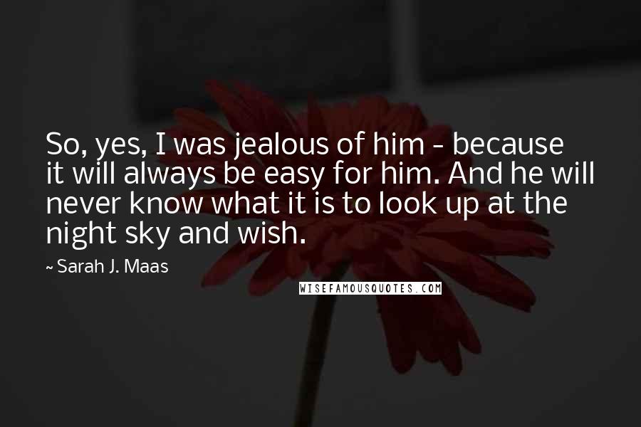 Sarah J. Maas Quotes: So, yes, I was jealous of him - because it will always be easy for him. And he will never know what it is to look up at the night sky and wish.