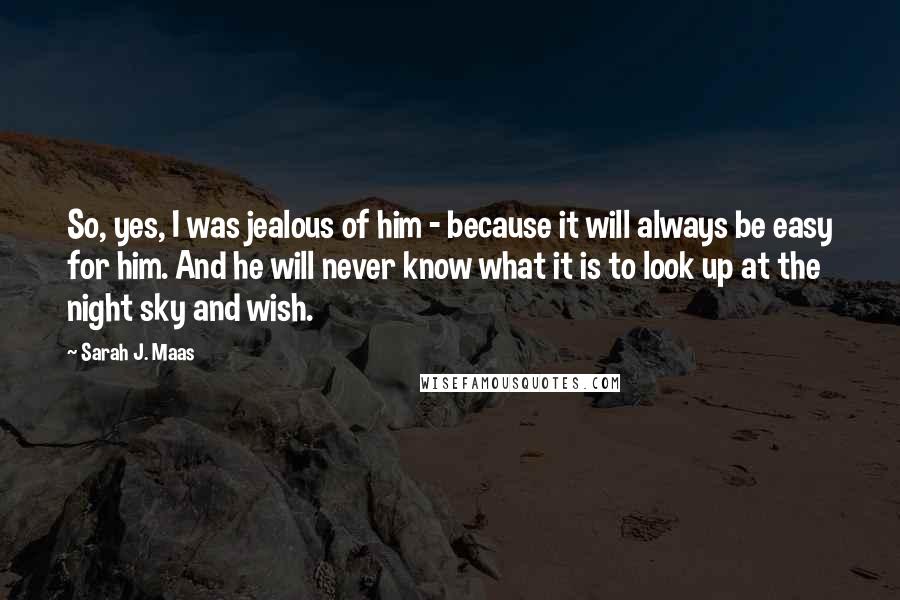 Sarah J. Maas Quotes: So, yes, I was jealous of him - because it will always be easy for him. And he will never know what it is to look up at the night sky and wish.