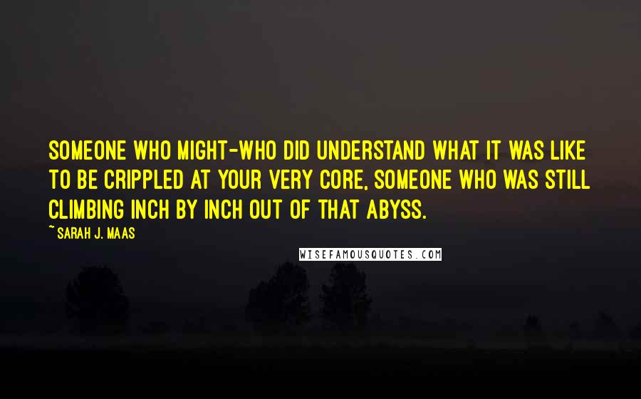 Sarah J. Maas Quotes: Someone who might-who did understand what it was like to be crippled at your very core, someone who was still climbing inch by inch out of that abyss.