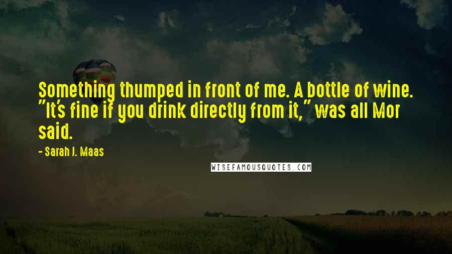 Sarah J. Maas Quotes: Something thumped in front of me. A bottle of wine. "It's fine if you drink directly from it," was all Mor said.