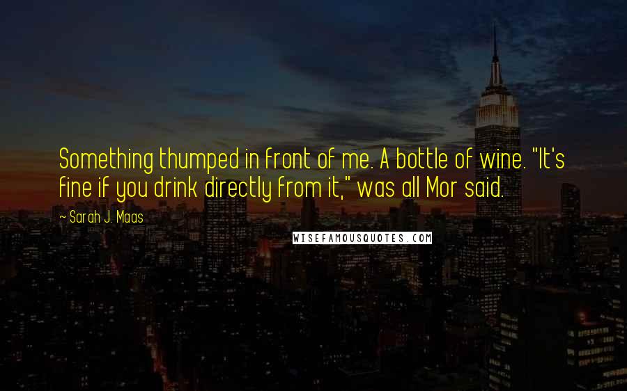Sarah J. Maas Quotes: Something thumped in front of me. A bottle of wine. "It's fine if you drink directly from it," was all Mor said.