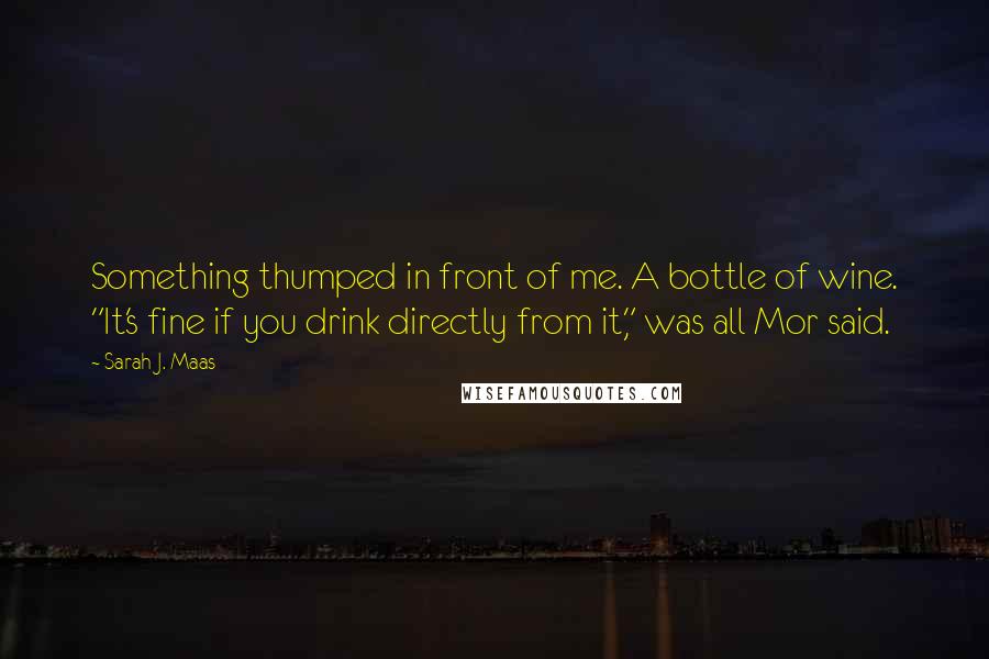 Sarah J. Maas Quotes: Something thumped in front of me. A bottle of wine. "It's fine if you drink directly from it," was all Mor said.