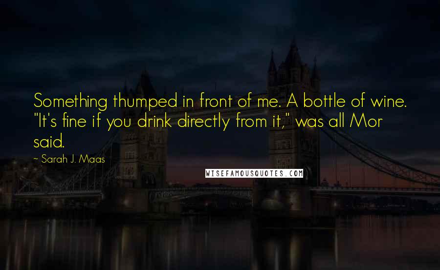 Sarah J. Maas Quotes: Something thumped in front of me. A bottle of wine. "It's fine if you drink directly from it," was all Mor said.