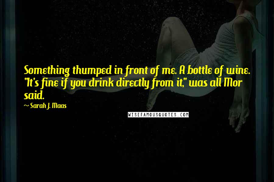 Sarah J. Maas Quotes: Something thumped in front of me. A bottle of wine. "It's fine if you drink directly from it," was all Mor said.