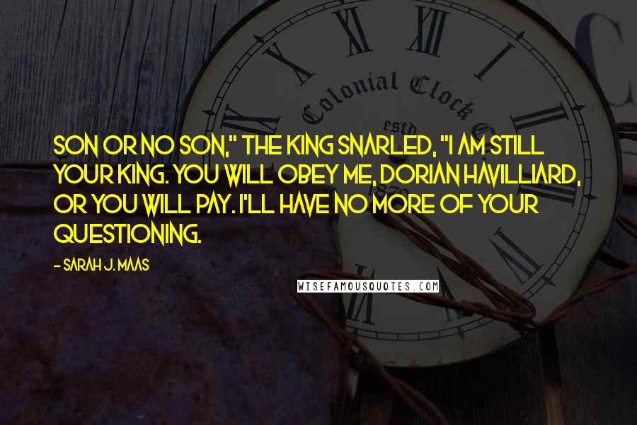 Sarah J. Maas Quotes: Son or no son," the king snarled, "I am still your king. You will obey me, Dorian Havilliard, or you will pay. I'll have no more of your questioning.
