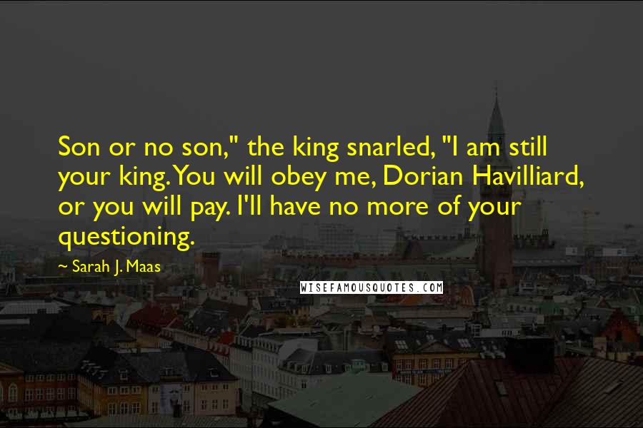 Sarah J. Maas Quotes: Son or no son," the king snarled, "I am still your king. You will obey me, Dorian Havilliard, or you will pay. I'll have no more of your questioning.