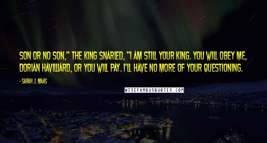 Sarah J. Maas Quotes: Son or no son," the king snarled, "I am still your king. You will obey me, Dorian Havilliard, or you will pay. I'll have no more of your questioning.