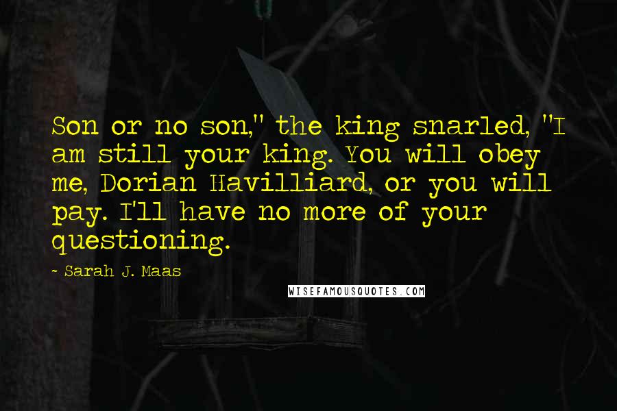 Sarah J. Maas Quotes: Son or no son," the king snarled, "I am still your king. You will obey me, Dorian Havilliard, or you will pay. I'll have no more of your questioning.