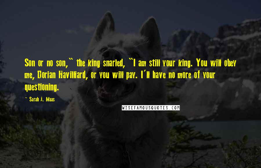 Sarah J. Maas Quotes: Son or no son," the king snarled, "I am still your king. You will obey me, Dorian Havilliard, or you will pay. I'll have no more of your questioning.