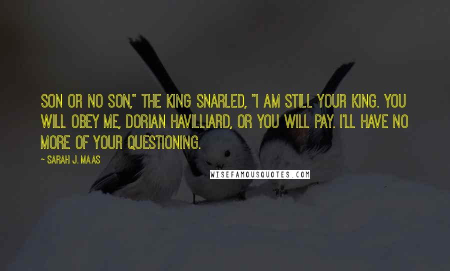 Sarah J. Maas Quotes: Son or no son," the king snarled, "I am still your king. You will obey me, Dorian Havilliard, or you will pay. I'll have no more of your questioning.