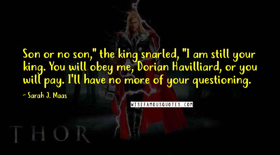 Sarah J. Maas Quotes: Son or no son," the king snarled, "I am still your king. You will obey me, Dorian Havilliard, or you will pay. I'll have no more of your questioning.