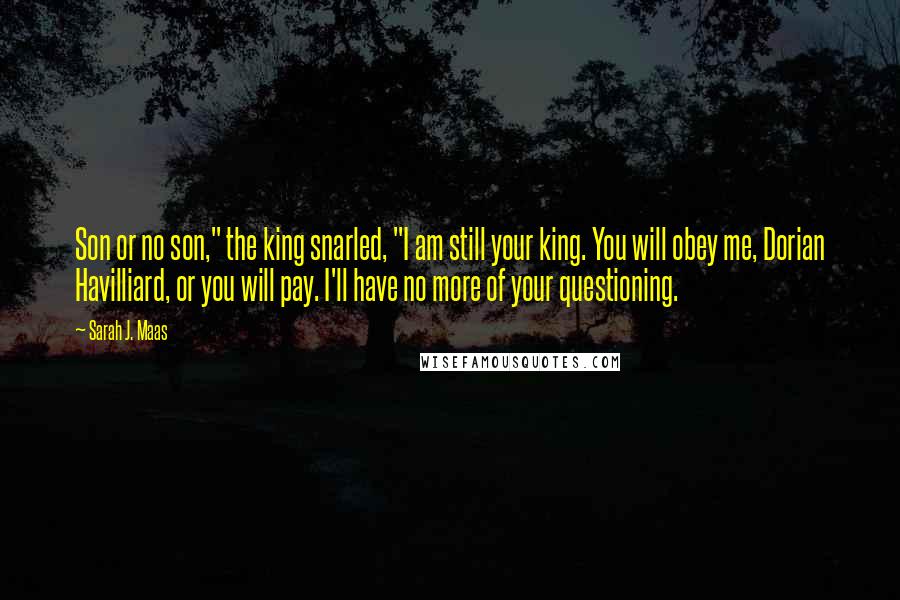 Sarah J. Maas Quotes: Son or no son," the king snarled, "I am still your king. You will obey me, Dorian Havilliard, or you will pay. I'll have no more of your questioning.