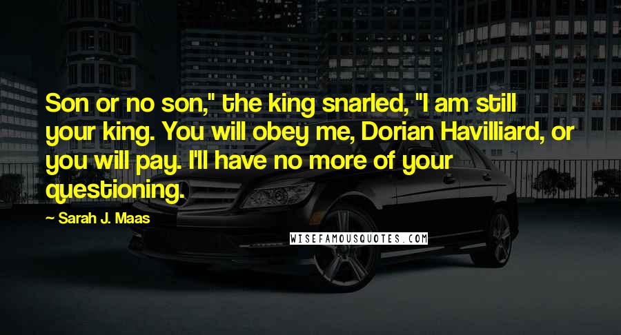 Sarah J. Maas Quotes: Son or no son," the king snarled, "I am still your king. You will obey me, Dorian Havilliard, or you will pay. I'll have no more of your questioning.