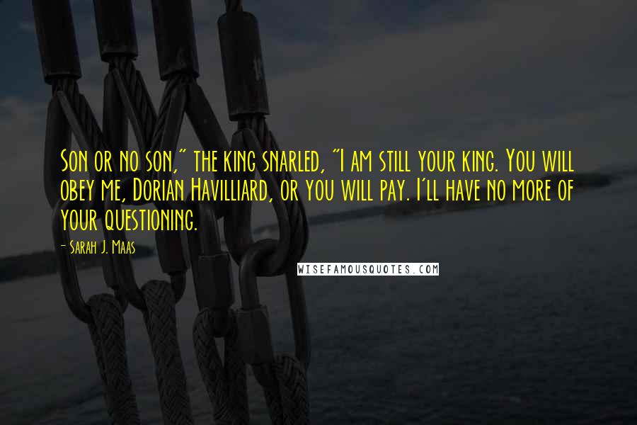 Sarah J. Maas Quotes: Son or no son," the king snarled, "I am still your king. You will obey me, Dorian Havilliard, or you will pay. I'll have no more of your questioning.